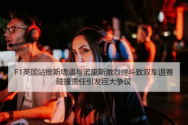 F1英国站维斯塔潘与诺里斯激烈缠斗致双车退赛 碰撞责任引发巨大争议